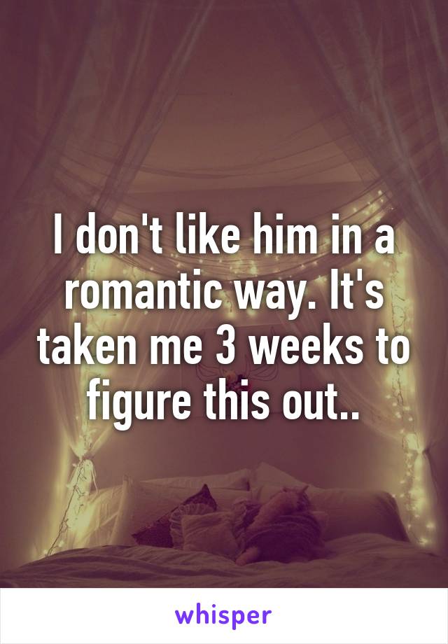 I don't like him in a romantic way. It's taken me 3 weeks to figure this out..