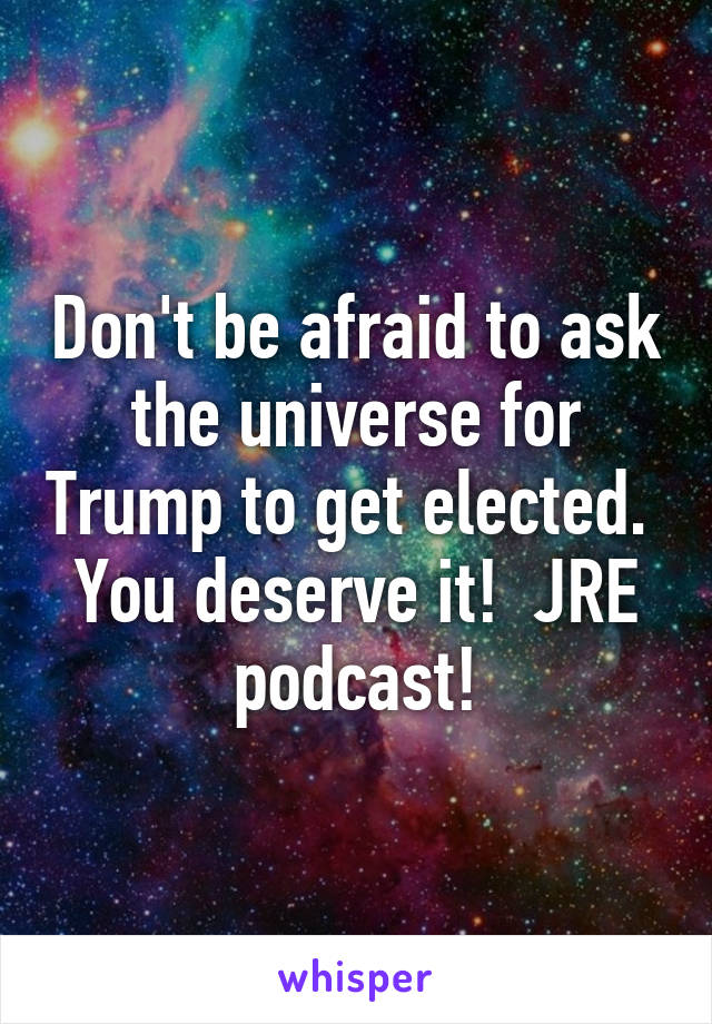 Don't be afraid to ask the universe for Trump to get elected.  You deserve it!  JRE podcast!