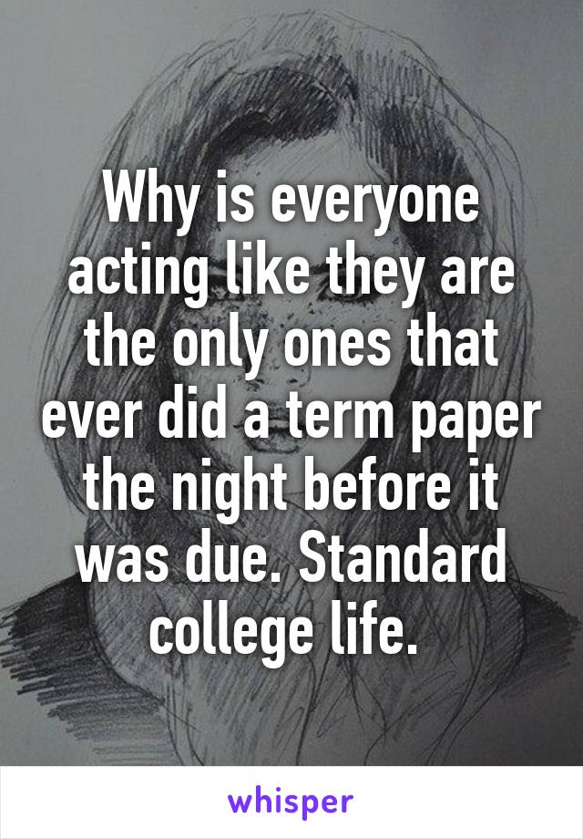 Why is everyone acting like they are the only ones that ever did a term paper the night before it was due. Standard college life. 