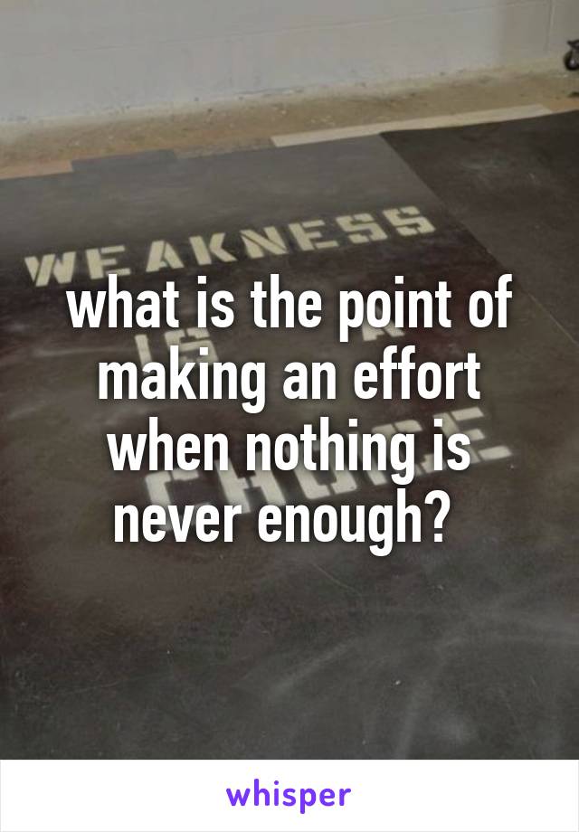 what is the point of making an effort when nothing is never enough? 