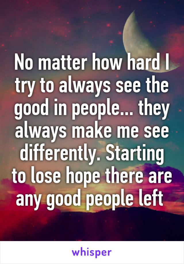 No matter how hard I try to always see the good in people... they always make me see differently. Starting to lose hope there are any good people left 