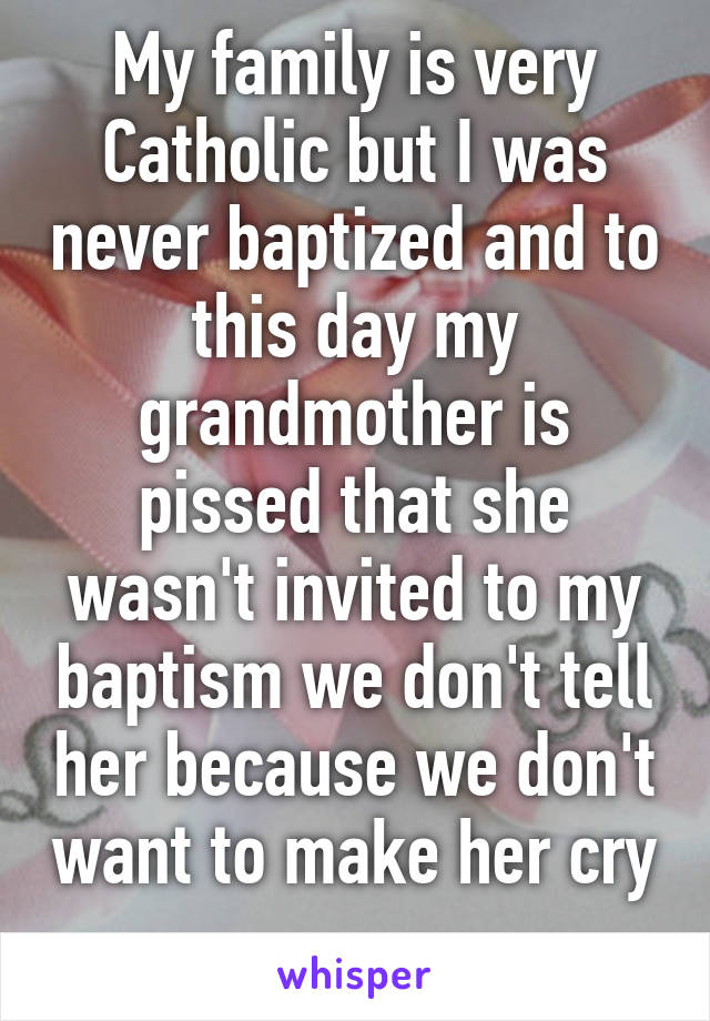 My family is very Catholic but I was never baptized and to this day my grandmother is pissed that she wasn't invited to my baptism we don't tell her because we don't want to make her cry 