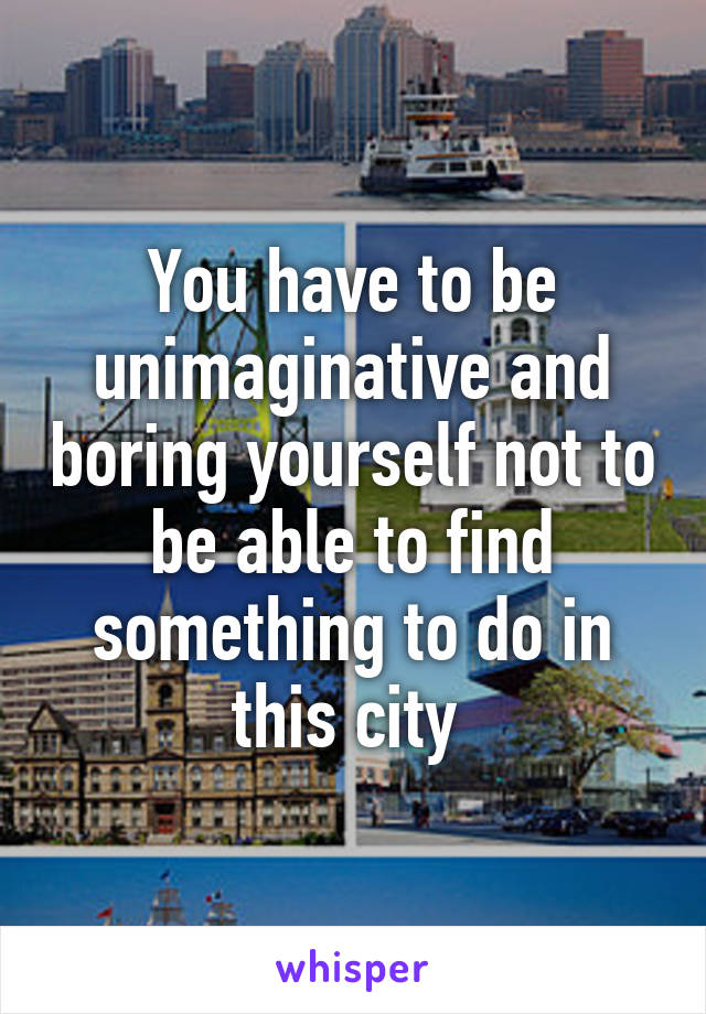 You have to be unimaginative and boring yourself not to be able to find something to do in this city 