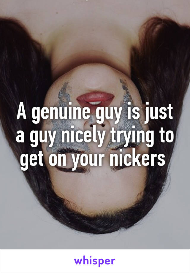 A genuine guy is just a guy nicely trying to get on your nickers 