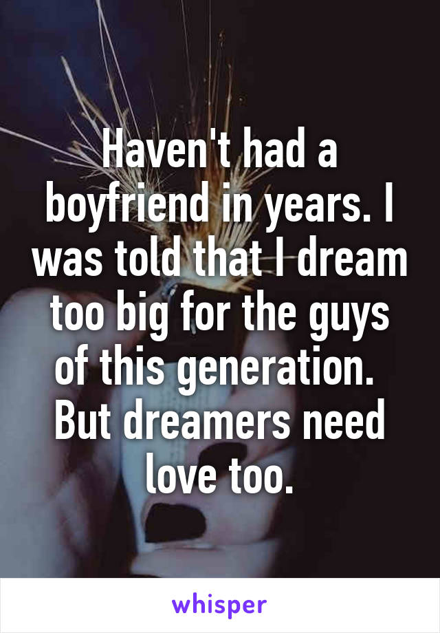 Haven't had a boyfriend in years. I was told that I dream too big for the guys of this generation.  But dreamers need love too.