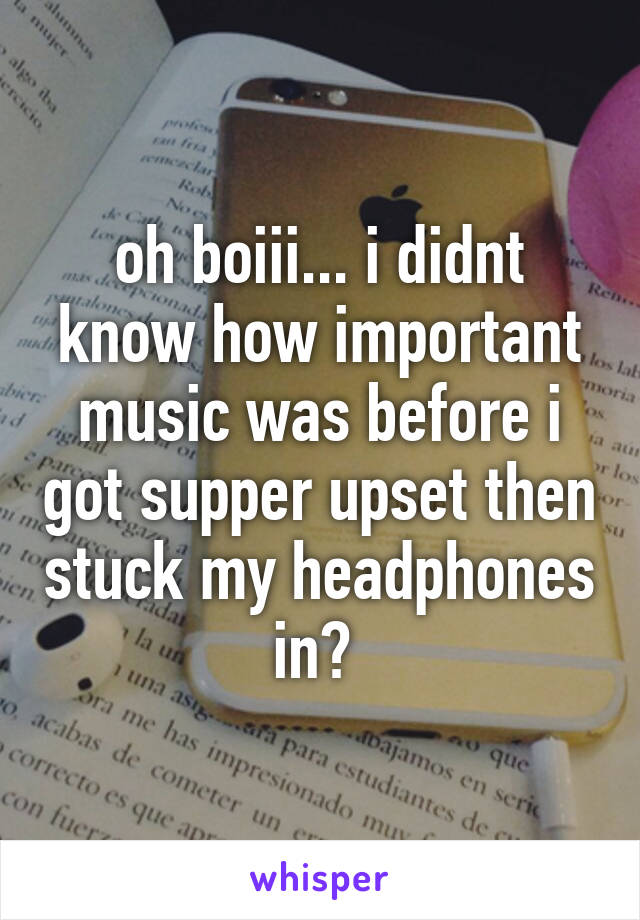 oh boiii... i didnt know how important music was before i got supper upset then stuck my headphones in? 