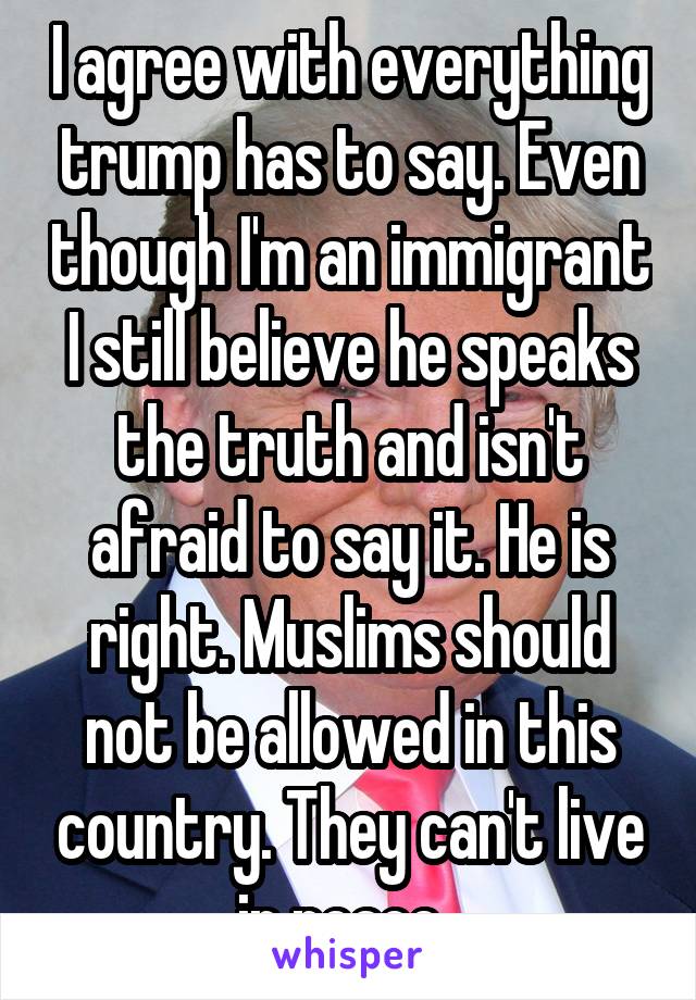 I agree with everything trump has to say. Even though I'm an immigrant I still believe he speaks the truth and isn't afraid to say it. He is right. Muslims should not be allowed in this country. They can't live in peace. 