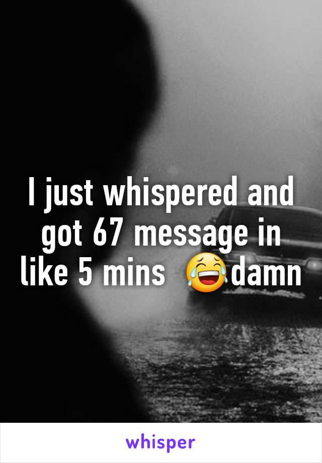 I just whispered and got 67 message in like 5 mins  😂damn