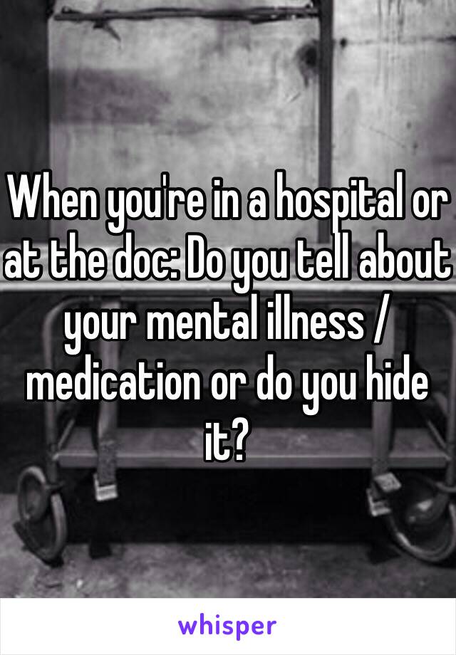 When you're in a hospital or at the doc: Do you tell about your mental illness / medication or do you hide it?