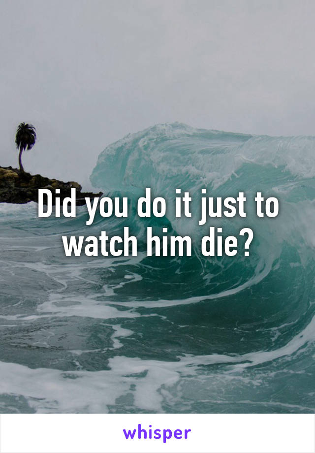 Did you do it just to watch him die?