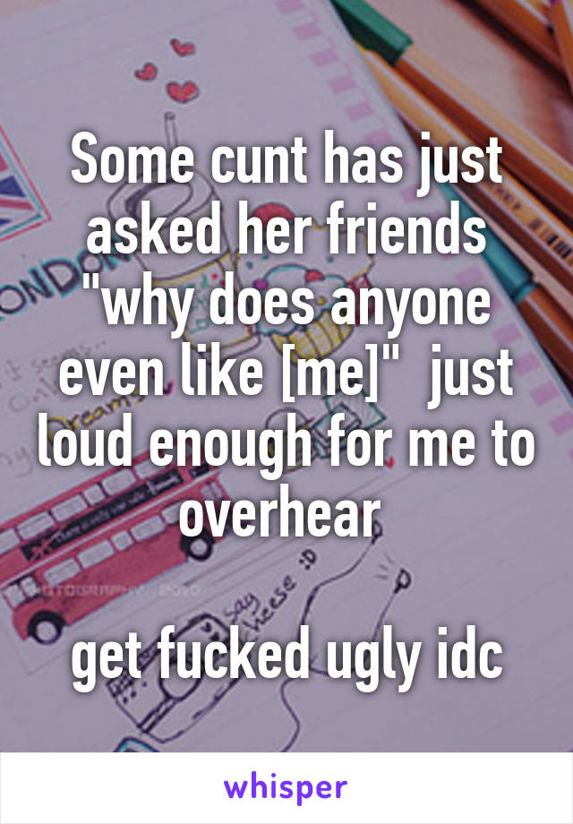 Some cunt has just asked her friends "why does anyone even like [me]"  just loud enough for me to overhear 

get fucked ugly idc