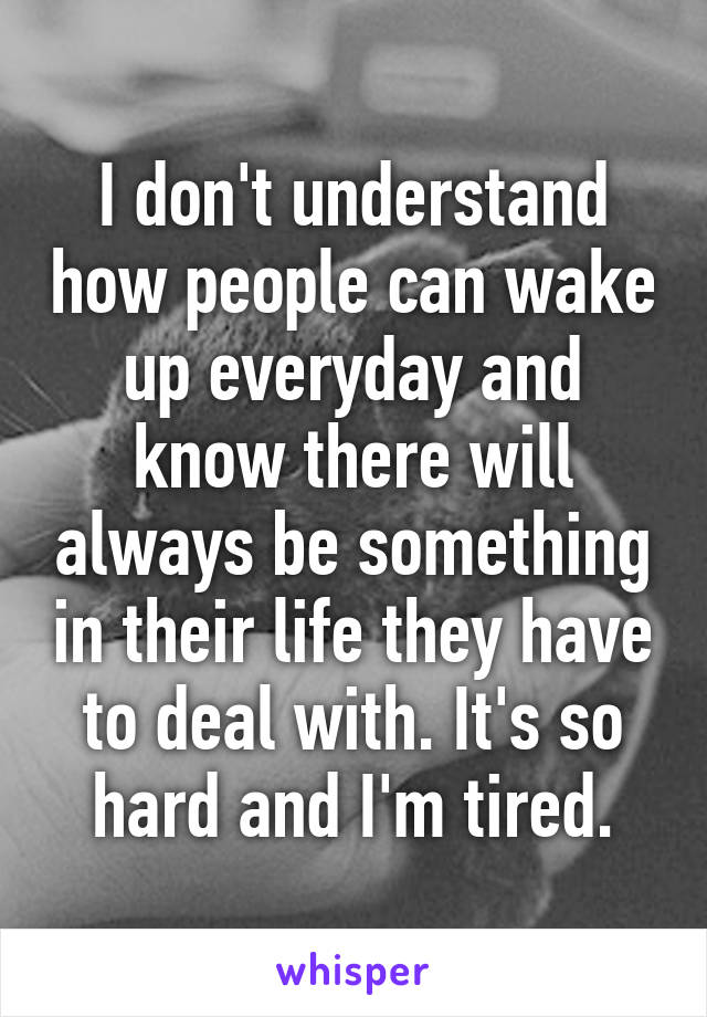 I don't understand how people can wake up everyday and know there will always be something in their life they have to deal with. It's so hard and I'm tired.