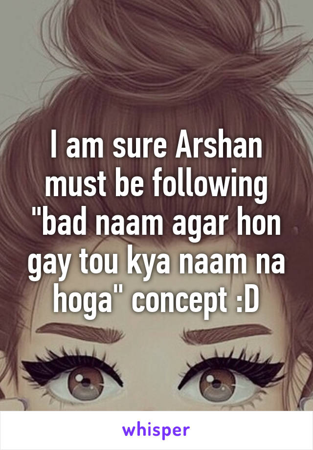 I am sure Arshan must be following "bad naam agar hon gay tou kya naam na hoga" concept :D