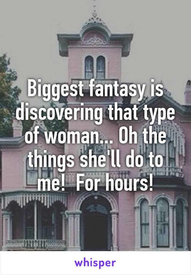 Biggest fantasy is discovering that type of woman... Oh the things she'll do to me!  For hours!