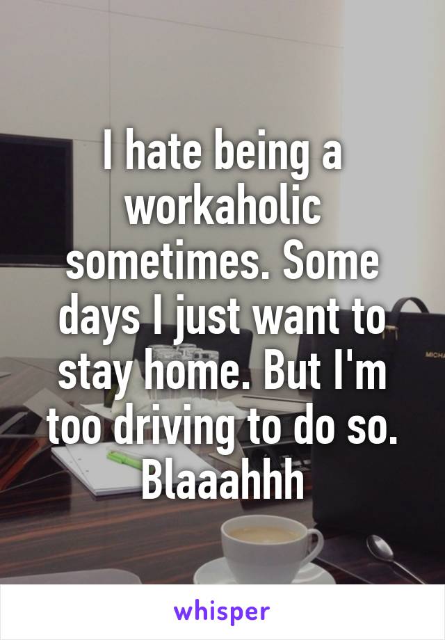 I hate being a workaholic sometimes. Some days I just want to stay home. But I'm too driving to do so. Blaaahhh