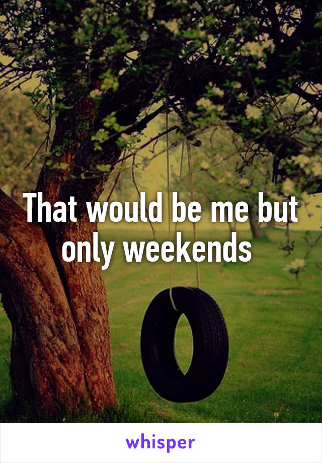 That would be me but only weekends 