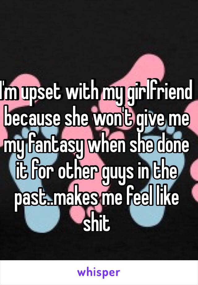 I'm upset with my girlfriend because she won't give me my fantasy when she done it for other guys in the past..makes me feel like shit