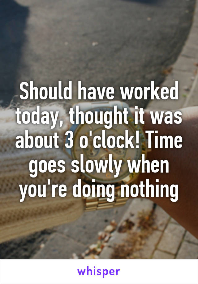 Should have worked today, thought it was about 3 o'clock! Time goes slowly when you're doing nothing