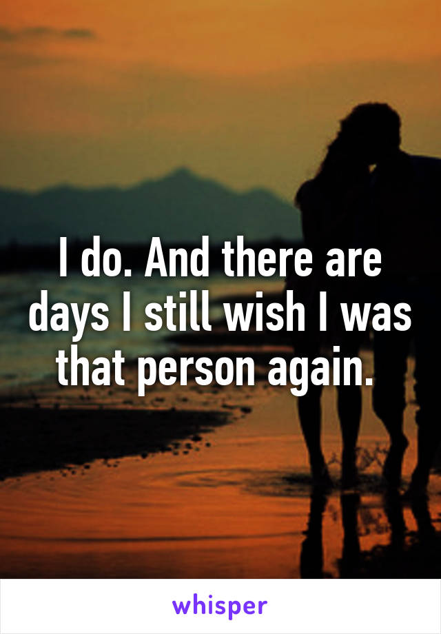 I do. And there are days I still wish I was that person again. 