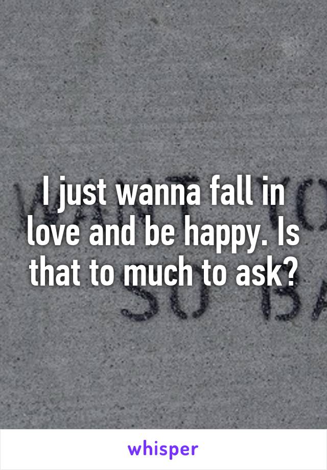 I just wanna fall in love and be happy. Is that to much to ask?