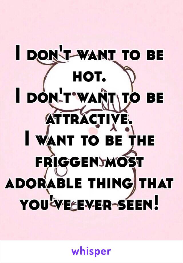 I don't want to be hot. 
I don't want to be attractive.
I want to be the friggen most adorable thing that you've ever seen!