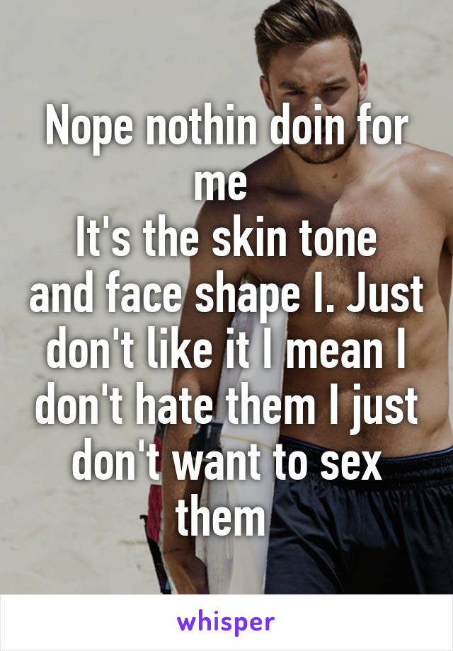 Nope nothin doin for me 
It's the skin tone and face shape I. Just don't like it I mean I don't hate them I just don't want to sex them 