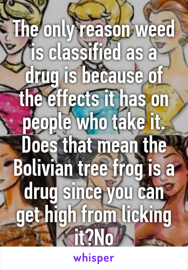 The only reason weed is classified as a drug is because of the effects it has on people who take it.
Does that mean the Bolivian tree frog is a drug since you can get high from licking it?No