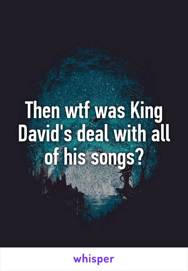 Then wtf was King David's deal with all of his songs?