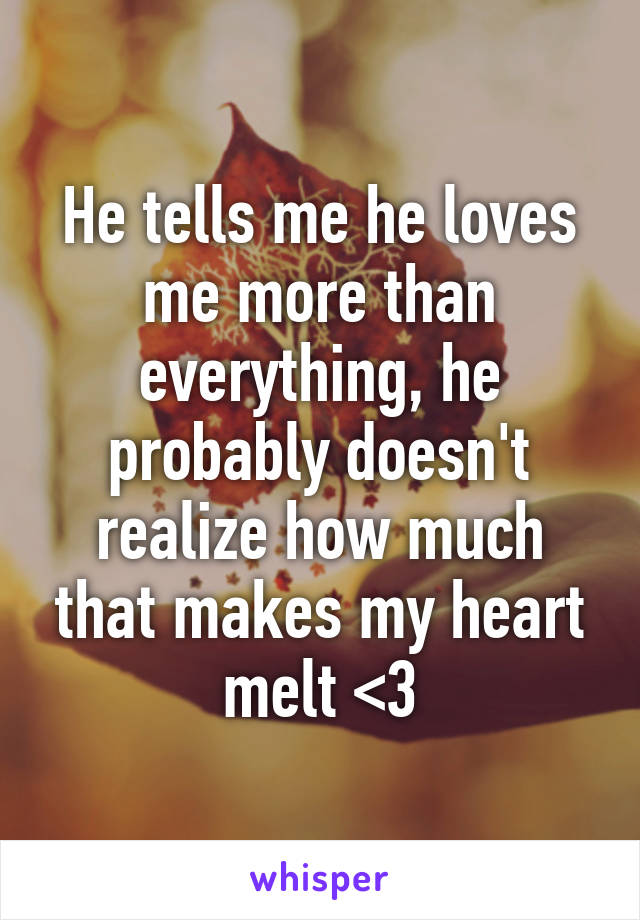 He tells me he loves me more than everything, he probably doesn't realize how much that makes my heart melt <3