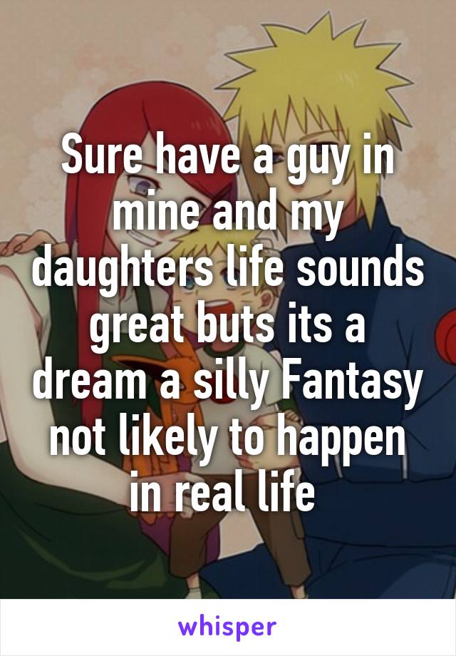 Sure have a guy in mine and my daughters life sounds great buts its a dream a silly Fantasy not likely to happen in real life 