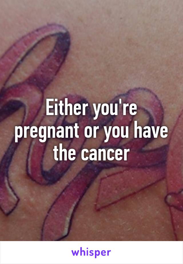 Either you're pregnant or you have the cancer