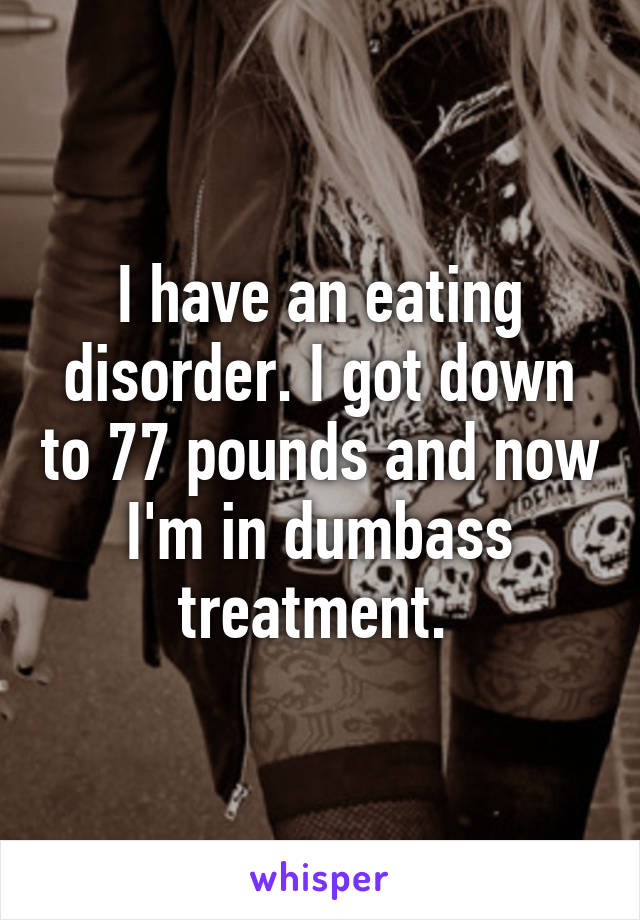 I have an eating disorder. I got down to 77 pounds and now I'm in dumbass treatment. 