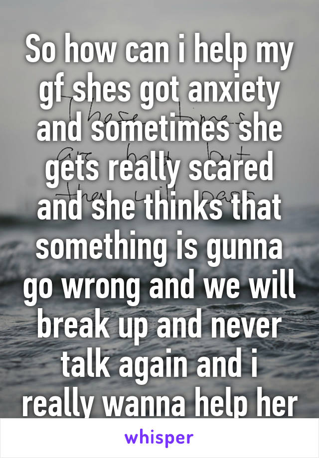 So how can i help my gf shes got anxiety and sometimes she gets really scared and she thinks that something is gunna go wrong and we will break up and never talk again and i really wanna help her