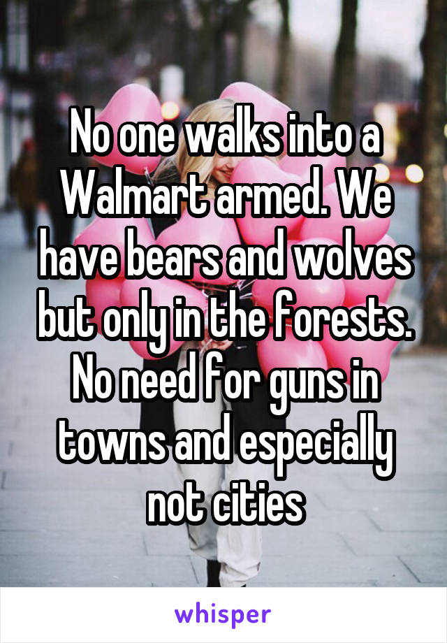 No one walks into a Walmart armed. We have bears and wolves but only in the forests. No need for guns in towns and especially not cities