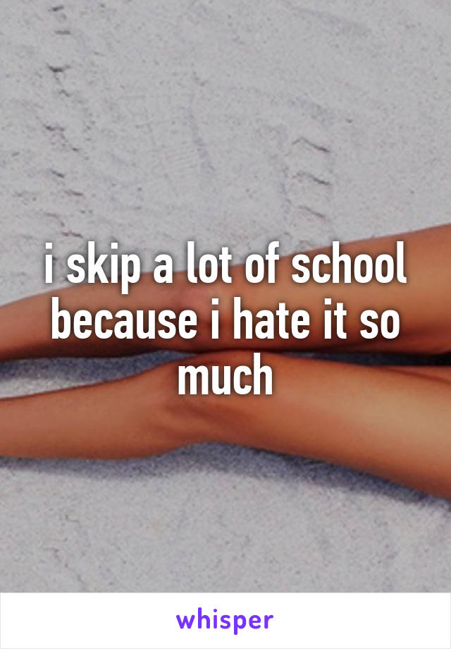 i skip a lot of school because i hate it so much