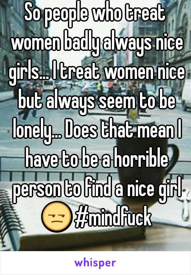 So people who treat women badly always nice girls... I treat women nice but always seem to be lonely... Does that mean I have to be a horrible person to find a nice girl 😒 #mindfuck 