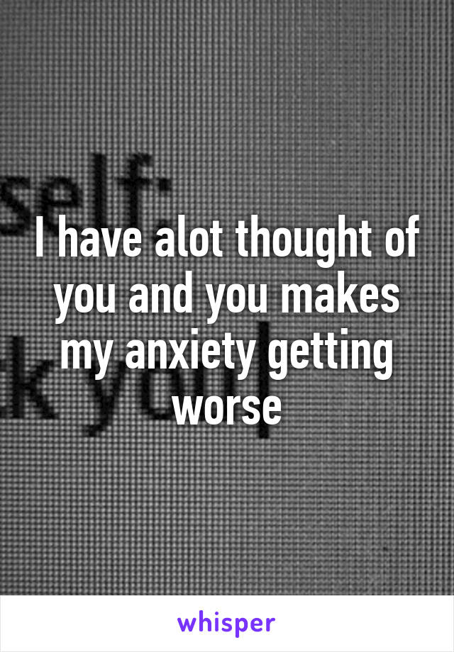 I have alot thought of you and you makes my anxiety getting worse