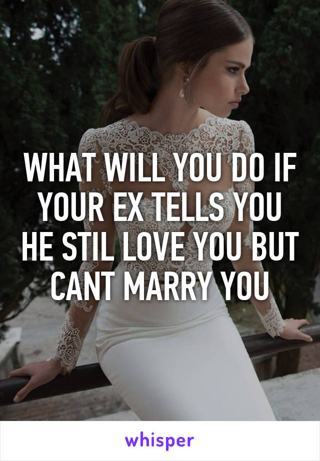 WHAT WILL YOU DO IF YOUR EX TELLS YOU HE STIL LOVE YOU BUT CANT MARRY YOU