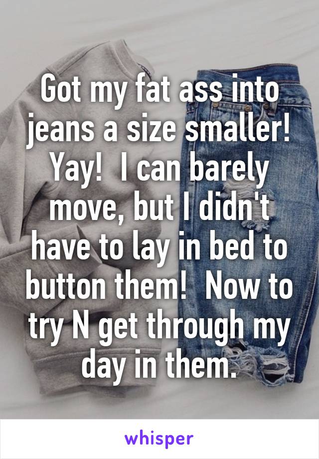 Got my fat ass into jeans a size smaller! Yay!  I can barely move, but I didn't have to lay in bed to button them!  Now to try N get through my day in them.