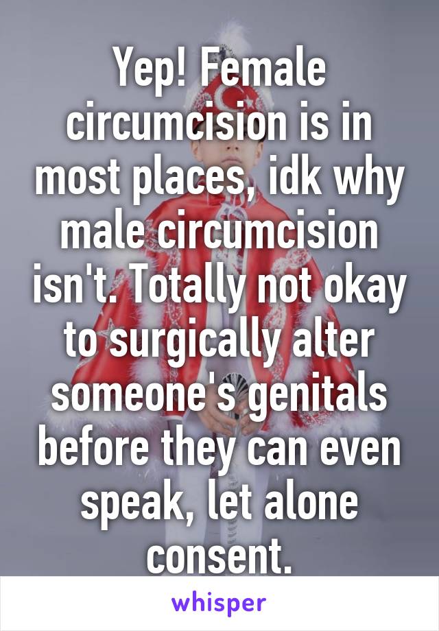 Yep! Female circumcision is in most places, idk why male circumcision isn't. Totally not okay to surgically alter someone's genitals before they can even speak, let alone consent.