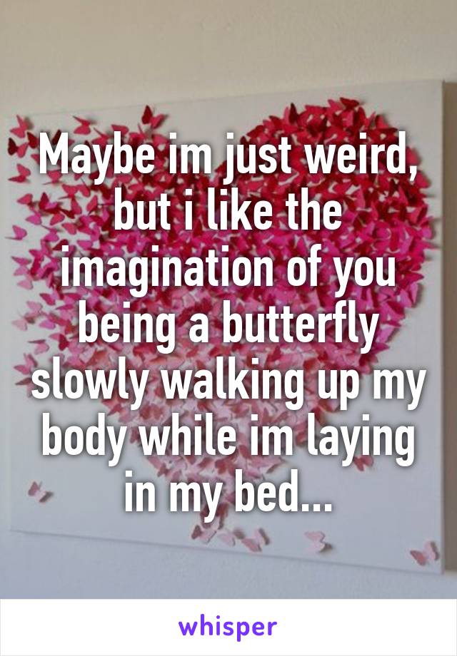 Maybe im just weird, but i like the imagination of you being a butterfly slowly walking up my body while im laying in my bed...