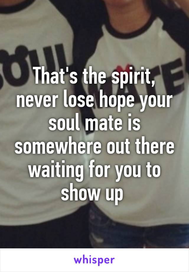 That's the spirit, never lose hope your soul mate is somewhere out there waiting for you to show up 