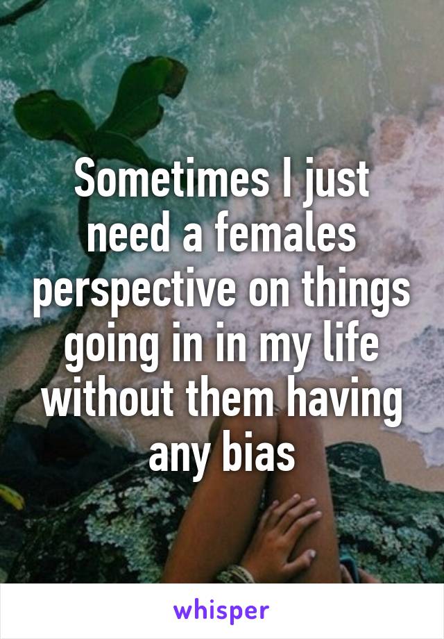 Sometimes I just need a females perspective on things going in in my life without them having any bias