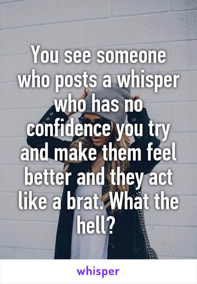 You see someone who posts a whisper who has no confidence you try and make them feel better and they act like a brat. What the hell? 