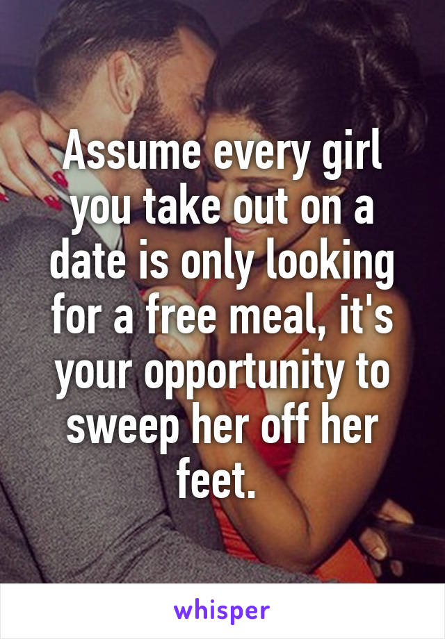 Assume every girl you take out on a date is only looking for a free meal, it's your opportunity to sweep her off her feet. 