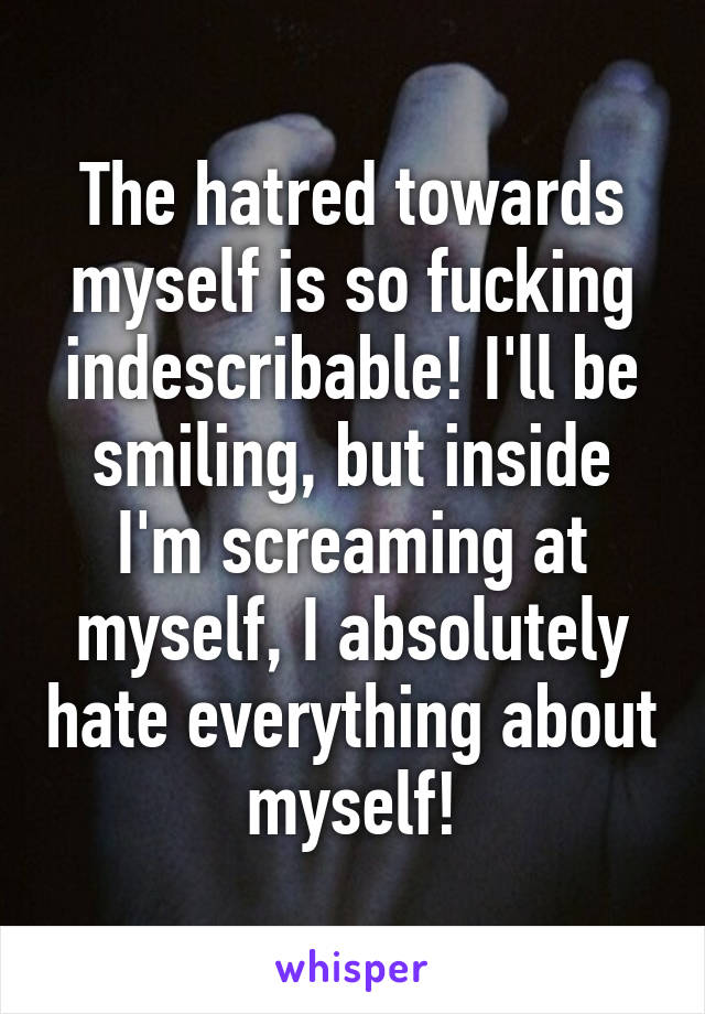 The hatred towards myself is so fucking indescribable! I'll be smiling, but inside I'm screaming at myself, I absolutely hate everything about myself!