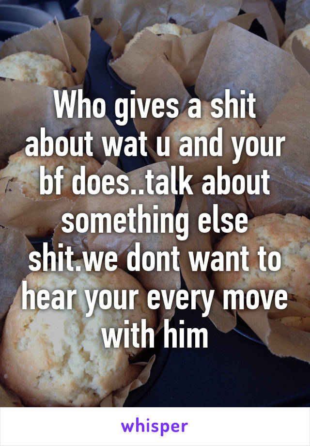 Who gives a shit about wat u and your bf does..talk about something else shit.we dont want to hear your every move with him