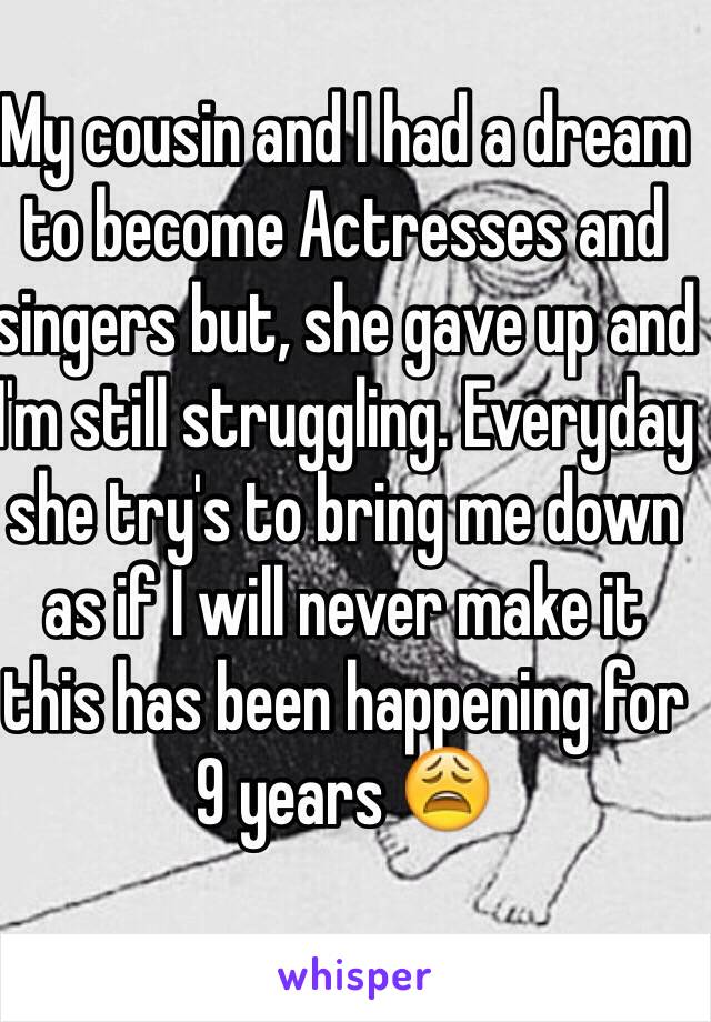 My cousin and I had a dream to become Actresses and singers but, she gave up and I'm still struggling. Everyday she try's to bring me down as if I will never make it this has been happening for 9 years 😩