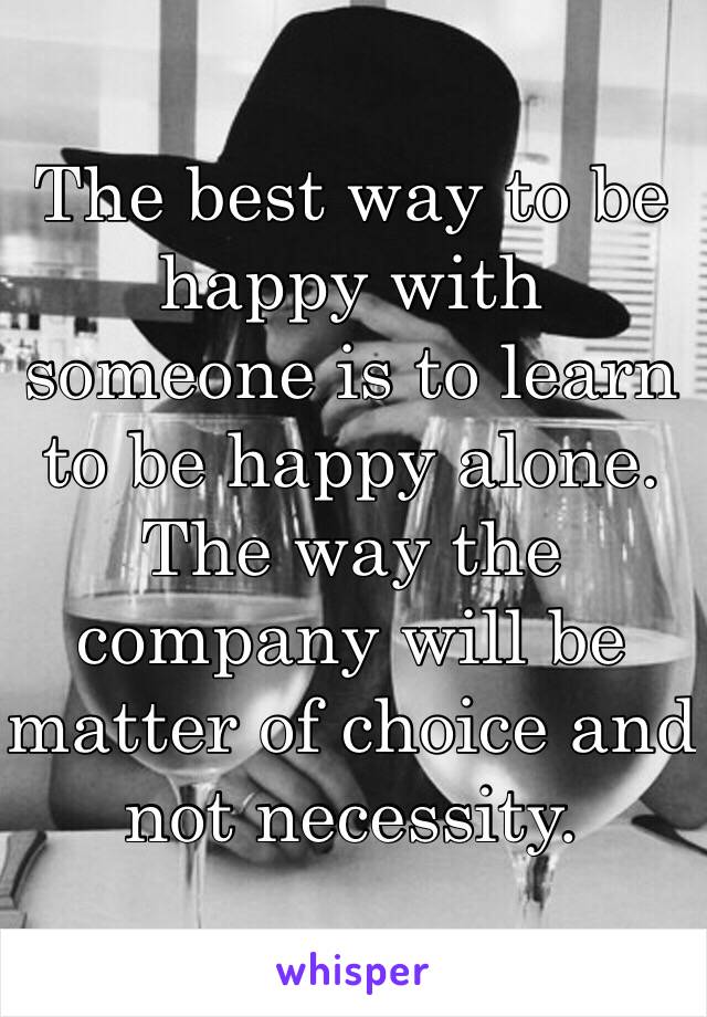 The best way to be happy with someone is to learn to be happy alone. 
The way the company will be matter of choice and not necessity. 