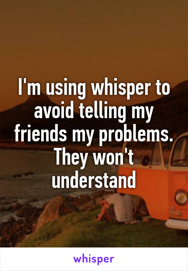 I'm using whisper to avoid telling my friends my problems. They won't understand